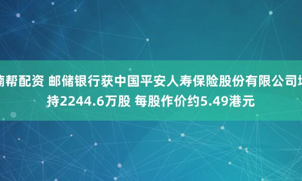 楠帮配资 邮储银行获中国平安人寿保险股份有限公司增持2244.6万股 每股作价约5.49港元