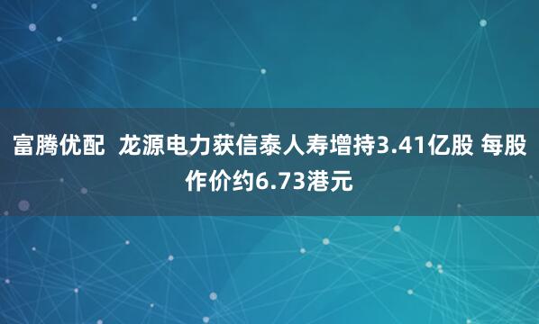 富腾优配  龙源电力获信泰人寿增持3.41亿股 每股作价约6.73港元