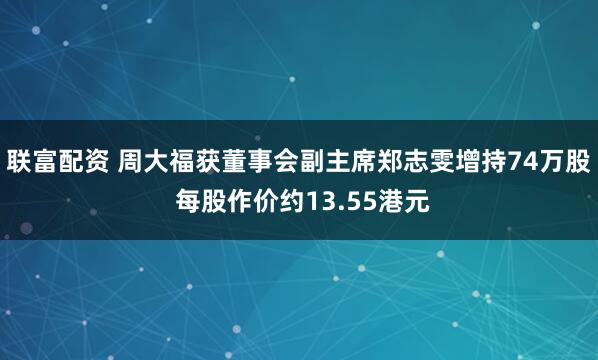联富配资 周大福获董事会副主席郑志雯增持74万股 每股作价约13.55港元