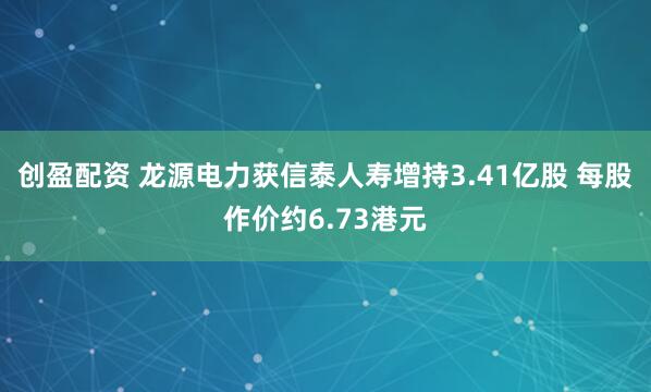 创盈配资 龙源电力获信泰人寿增持3.41亿股 每股作价约6.73港元