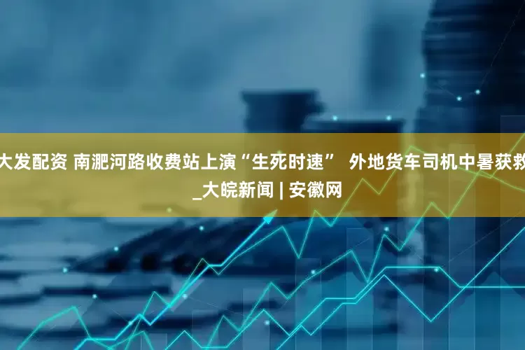 大发配资 南淝河路收费站上演“生死时速”  外地货车司机中暑获救  _大皖新闻 | 安徽网