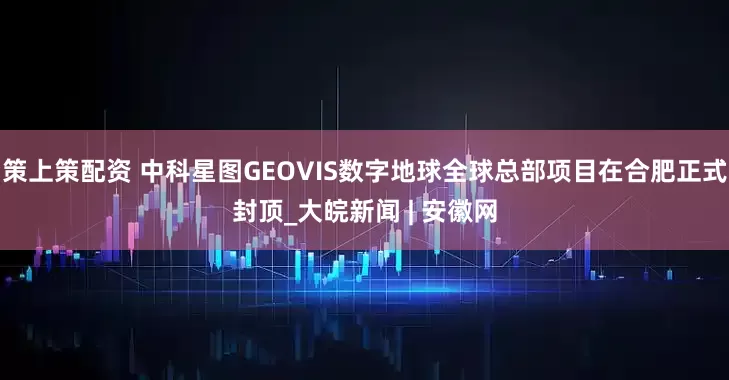 策上策配资 中科星图GEOVIS数字地球全球总部项目在合肥正式封顶_大皖新闻 | 安徽网