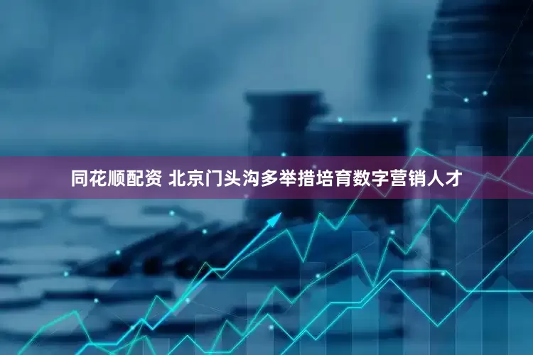 同花顺配资 北京门头沟多举措培育数字营销人才