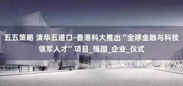 五五策略 清华五道口-香港科大推出“全球金融与科技领军人才”项目_强国_企业_仪式