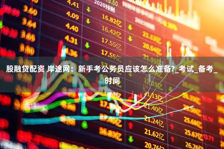 股融贷配资 岸途网：新手考公务员应该怎么准备?_考试_备考_时间