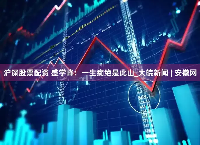 沪深股票配资 盛学峰：一生痴绝是此山_大皖新闻 | 安徽网