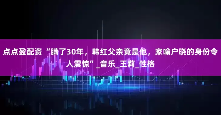 点点盈配资 “瞒了30年，韩红父亲竟是他，家喻户晓的身份令人震惊”_音乐_王莉_性格