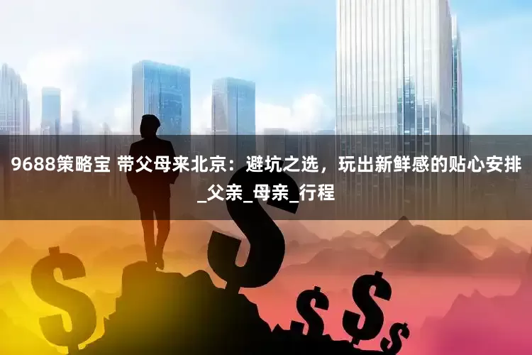 9688策略宝 带父母来北京：避坑之选，玩出新鲜感的贴心安排_父亲_母亲_行程