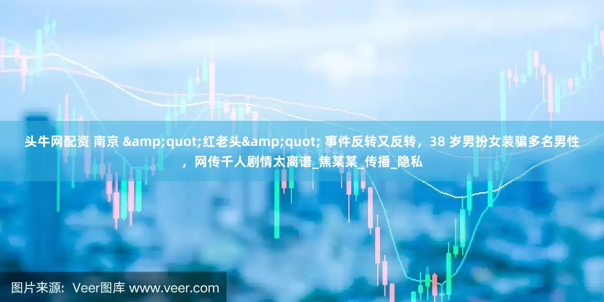 头牛网配资 南京 &quot;红老头&quot; 事件反转又反转，38 岁男扮女装骗多名男性，网传千人剧情太离谱_焦某某_传播_隐私