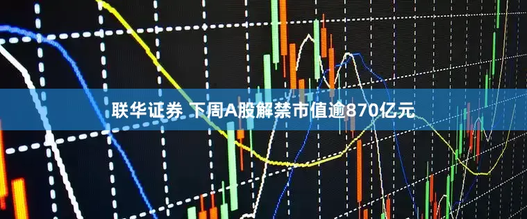 联华证券 下周A股解禁市值逾870亿元