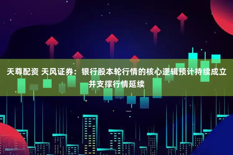 天尊配资 天风证券：银行股本轮行情的核心逻辑预计持续成立并支撑行情延续