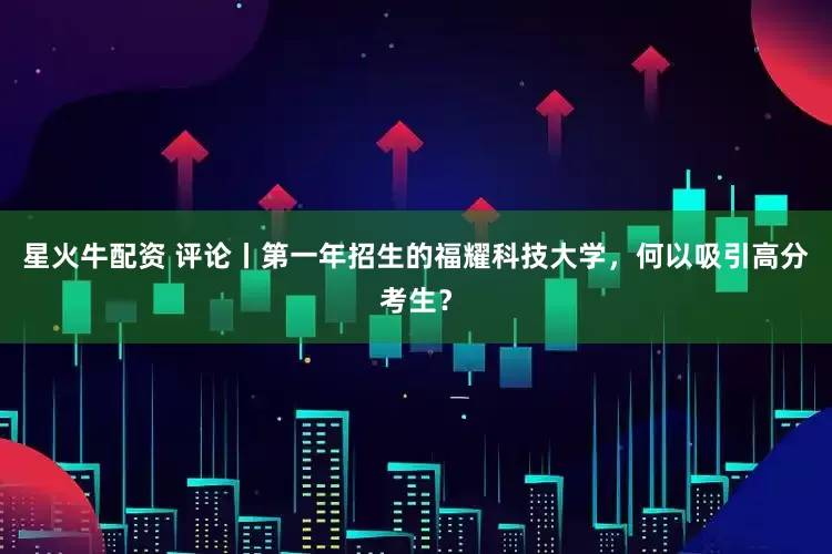 星火牛配资 评论丨第一年招生的福耀科技大学，何以吸引高分考生？