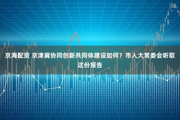 京海配资 京津冀协同创新共同体建设如何？市人大常委会听取这份报告