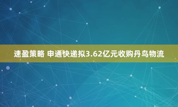 速盈策略 申通快递拟3.62亿元收购丹鸟物流