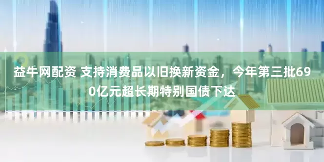 益牛网配资 支持消费品以旧换新资金，今年第三批690亿元超长期特别国债下达