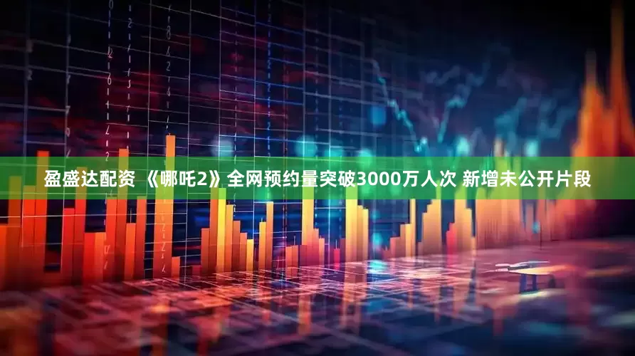 盈盛达配资 《哪吒2》全网预约量突破3000万人次 新增未公开片段