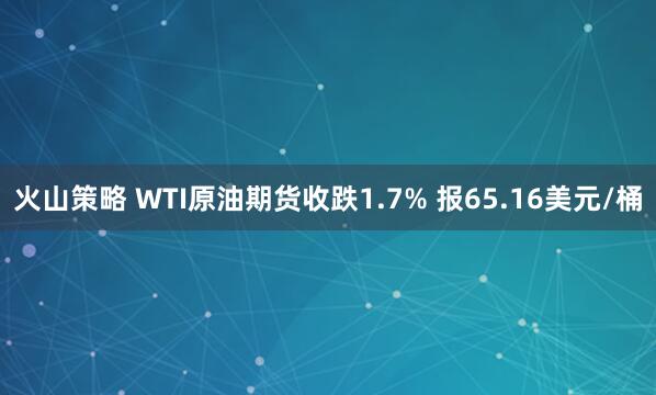 火山策略 WTI原油期货收跌1.7% 报65.16美元/桶
