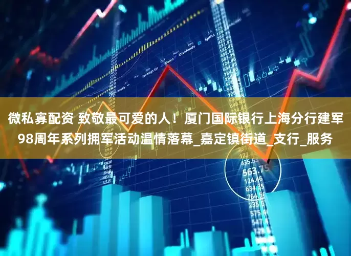 微私寡配资 致敬最可爱的人！厦门国际银行上海分行建军98周年系列拥军活动温情落幕_嘉定镇街道_支行_服务