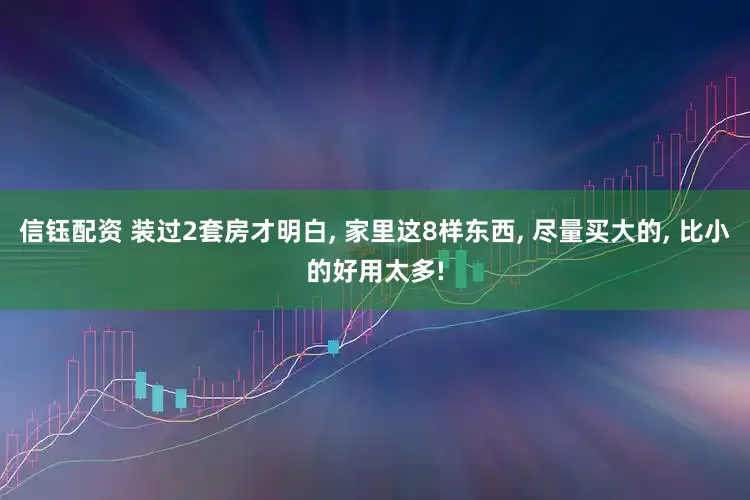 信钰配资 装过2套房才明白, 家里这8样东西, 尽量买大的, 比小的好用太多!