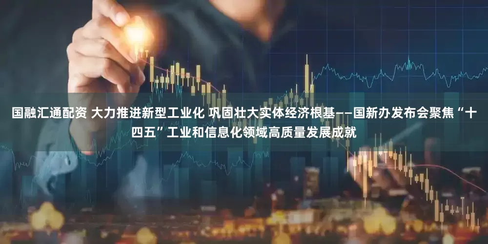 国融汇通配资 大力推进新型工业化 巩固壮大实体经济根基——国新办发布会聚焦“十四五”工业和信息化领域高质量发展成就