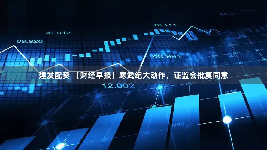 建发配资 【财经早报】寒武纪大动作，证监会批复同意