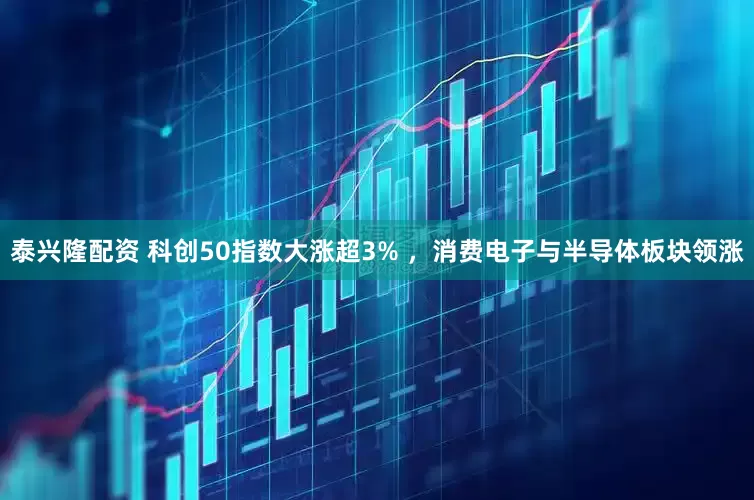 泰兴隆配资 科创50指数大涨超3% ，消费电子与半导体板块领涨