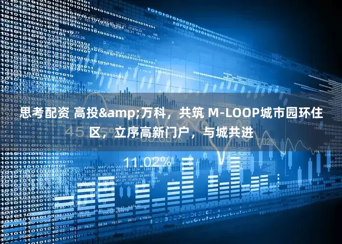 思考配资 高投&万科，共筑 M-LOOP城市园环住区，立序高新门户，与城共进