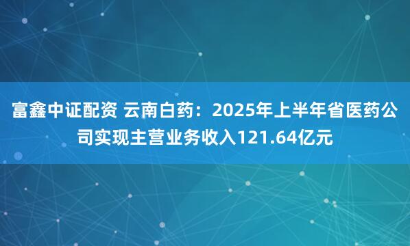 富鑫中证配资 云南白药:2025年上半年省医药公司实现主营业务收入121.64亿元