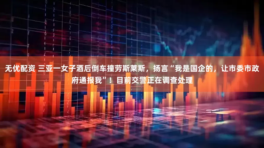 无优配资 三亚一女子酒后倒车撞劳斯莱斯，扬言“我是国企的，让市委市政府通报我”！目前交警正在调查处理