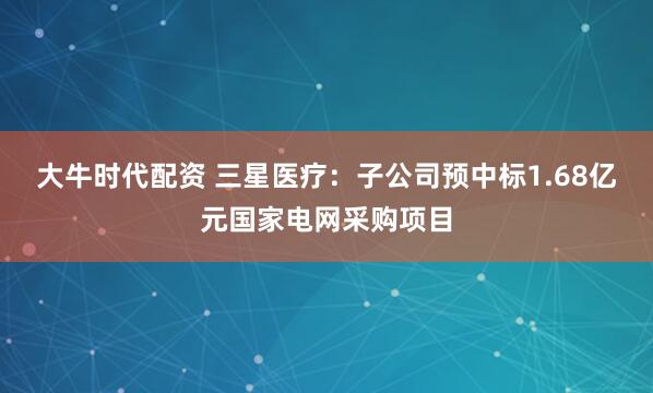 大牛时代配资 三星医疗：子公司预中标1.68亿元国家电网采购项目