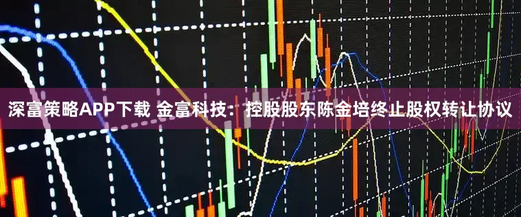 深富策略APP下载 金富科技：控股股东陈金培终止股权转让协议