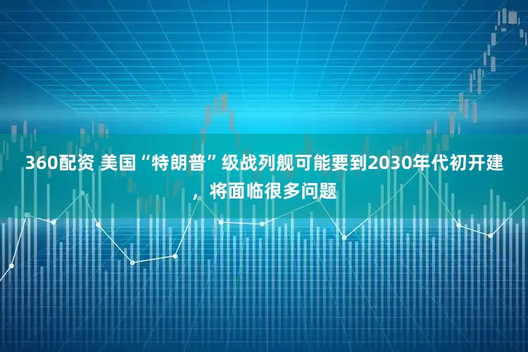 360配资 美国“特朗普”级战列舰可能要到2030年代初开建，将面临很多问题