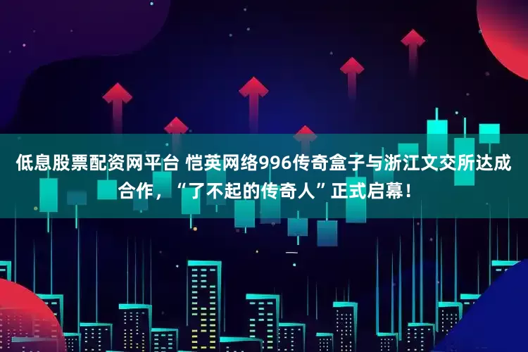 低息股票配资网平台 恺英网络996传奇盒子与浙江文交所达成合作，“了不起的传奇人”正式启幕！