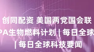 创同配资 美国两党国会联盟支持EPA生物燃料计划 | 每日全球科技要闻