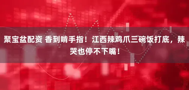 聚宝盆配资 香到啃手指！江西辣鸡爪三碗饭打底，辣哭也停不下嘴！