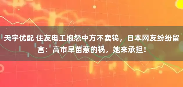 天宇优配 住友电工抱怨中方不卖钨，日本网友纷纷留言：高市早苗惹的祸，她来承担！