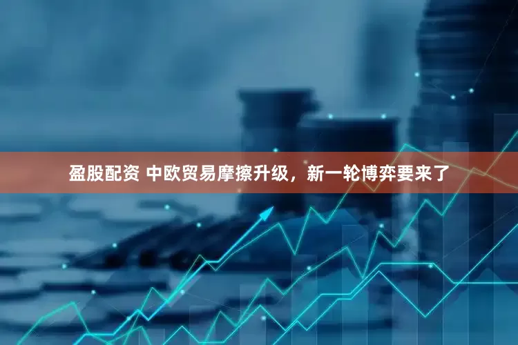 盈股配资 中欧贸易摩擦升级，新一轮博弈要来了