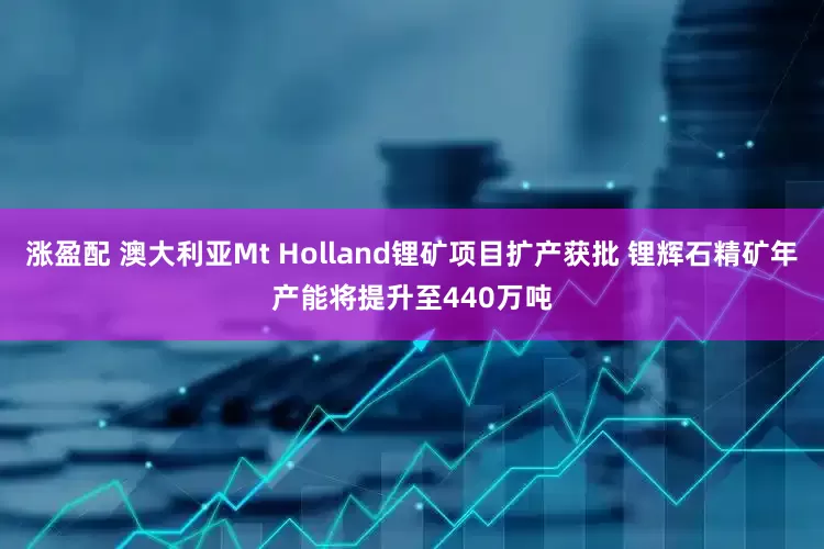 涨盈配 澳大利亚Mt Holland锂矿项目扩产获批 锂辉石精矿年产能将提升至440万吨